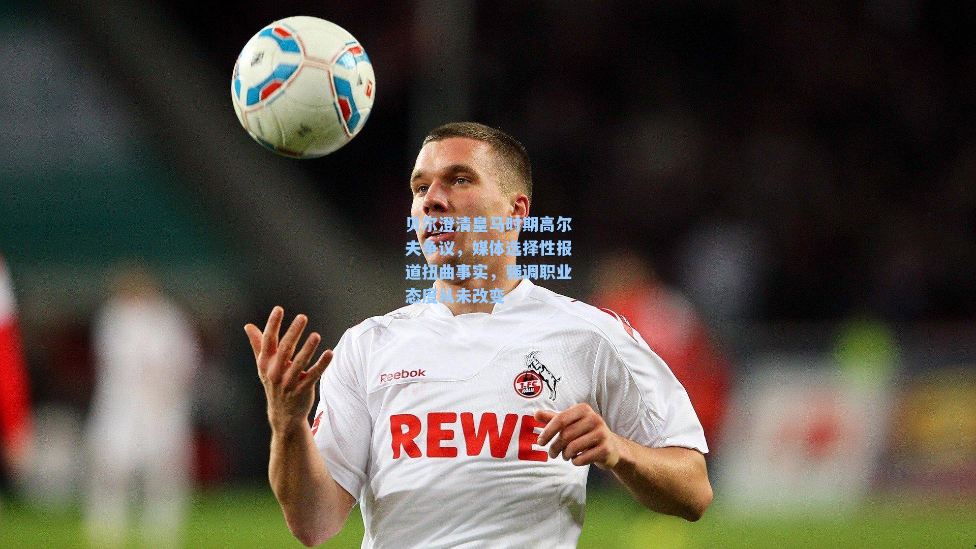 贝尔澄清皇马时期高尔夫争议,媒体选择性报道扭曲事实,强调职业态度从未改变